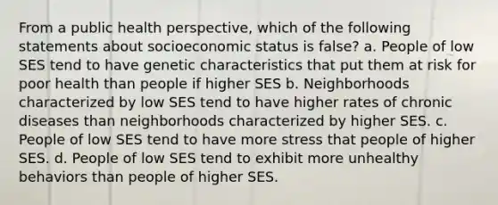 From a public health perspective, which of the following statements about socioeconomic status is false? a. People of low SES tend to have genetic characteristics that put them at risk for poor health than people if higher SES b. Neighborhoods characterized by low SES tend to have higher rates of chronic diseases than neighborhoods characterized by higher SES. c. People of low SES tend to have more stress that people of higher SES. d. People of low SES tend to exhibit more unhealthy behaviors than people of higher SES.