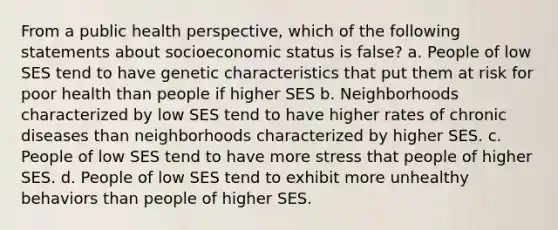 From a public health perspective, which of the following statements about socioeconomic status is false? a. People of low SES tend to have genetic characteristics that put them at risk for poor health than people if higher SES b. Neighborhoods characterized by low SES tend to have higher rates of chronic diseases than neighborhoods characterized by higher SES. c. People of low SES tend to have more stress that people of higher SES. d. People of low SES tend to exhibit more unhealthy behaviors than people of higher SES.