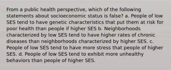 From a public health perspective, which of the following statements about socioeconomic status is false? a. People of low SES tend to have genetic characteristics that put them at risk for poor health than people if higher SES b. Neighborhoods characterized by low SES tend to have higher rates of chronic diseases than neighborhoods characterized by higher SES. c. People of low SES tend to have more stress that people of higher SES. d. People of low SES tend to exhibit more unhealthy behaviors than people of higher SES.