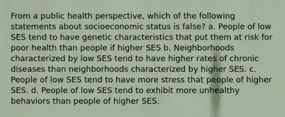 From a public health perspective, which of the following statements about socioeconomic status is false? a. People of low SES tend to have genetic characteristics that put them at risk for poor health than people if higher SES b. Neighborhoods characterized by low SES tend to have higher rates of chronic diseases than neighborhoods characterized by higher SES. c. People of low SES tend to have more stress that people of higher SES. d. People of low SES tend to exhibit more unhealthy behaviors than people of higher SES.