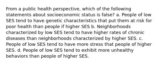 From a public health perspective, which of the following statements about socioeconomic status is false? a. People of low SES tend to have genetic characteristics that put them at risk for poor health than people if higher SES b. Neighborhoods characterized by low SES tend to have higher rates of chronic diseases than neighborhoods characterized by higher SES. c. People of low SES tend to have more stress that people of higher SES. d. People of low SES tend to exhibit more unhealthy behaviors than people of higher SES.