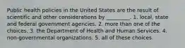 Public health policies in the United States are the result of scientific and other considerations by _________. 1. local, state and federal government agencies. 2. more than one of the choices. 3. the Department of Health and Human Services. 4. non-governmental organizations. 5. all of these choices.