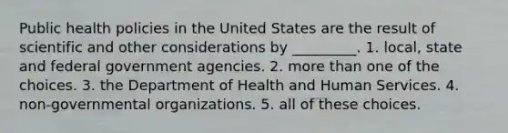 Public health policies in the United States are the result of scientific and other considerations by _________. 1. local, state and federal government agencies. 2. more than one of the choices. 3. the Department of Health and Human Services. 4. non-governmental organizations. 5. all of these choices.