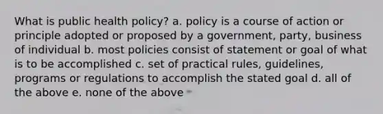 What is public health policy? a. policy is a course of action or principle adopted or proposed by a government, party, business of individual b. most policies consist of statement or goal of what is to be accomplished c. set of practical rules, guidelines, programs or regulations to accomplish the stated goal d. all of the above e. none of the above