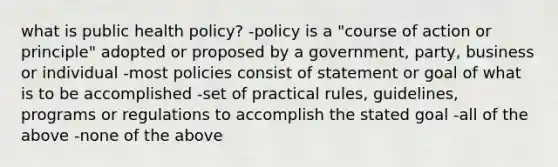 what is public health policy? -policy is a "course of action or principle" adopted or proposed by a government, party, business or individual -most policies consist of statement or goal of what is to be accomplished -set of practical rules, guidelines, programs or regulations to accomplish the stated goal -all of the above -none of the above