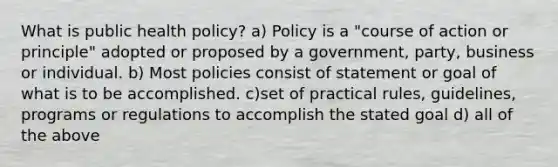 What is public health policy? a) Policy is a "course of action or principle" adopted or proposed by a government, party, business or individual. b) Most policies consist of statement or goal of what is to be accomplished. c)set of practical rules, guidelines, programs or regulations to accomplish the stated goal d) all of the above