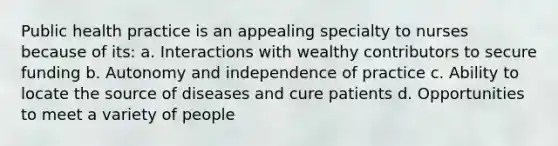 Public health practice is an appealing specialty to nurses because of its: a. Interactions with wealthy contributors to secure funding b. Autonomy and independence of practice c. Ability to locate the source of diseases and cure patients d. Opportunities to meet a variety of people