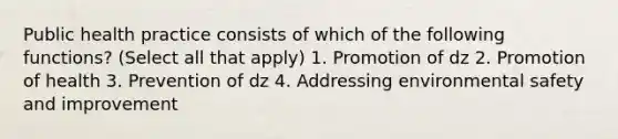 Public health practice consists of which of the following functions? (Select all that apply) 1. Promotion of dz 2. Promotion of health 3. Prevention of dz 4. Addressing environmental safety and improvement