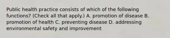 Public health practice consists of which of the following functions? (Check all that apply.) A. promotion of disease B. promotion of health C. preventing disease D. addressing environmental safety and improvement