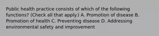 Public health practice consists of which of the following functions? (Check all that apply.) A. Promotion of disease B. Promotion of health C. Preventing disease D. Addressing environmental safety and improvement