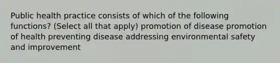 Public health practice consists of which of the following functions? (Select all that apply) promotion of disease promotion of health preventing disease addressing environmental safety and improvement