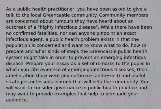 As a public health practitioner, you have been asked to give a talk to the local Greencastle community. Community members are concerned about rumours they have heard about an outbreak of a "highly infectious disease". While there have been no confirmed fatalities, nor can anyone pinpoint an exact infectious agent, a public health problem exists in that the population is concerned and want to know what to do, how to prepare and what kinds of steps the Greencastle public health system might take in order to prevent an emerging infectious disease. Prepare your essay as a set of remarks to the public in which you cite evidence of emerging infectious diseases, their amelioration (how were any outbreaks addressed) and useful strategies or lessons learned that will help the community. You will want to consider governance in public health practice and may want to provide examples that help to persuade your audience.