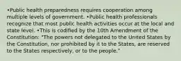 •Public health preparedness requires cooperation among multiple levels of government. •Public health professionals recognize that most public health activities occur at the local and state level. •This is codified by the 10th Amendment of the Constitution: "The powers not delegated to the United States by the Constitution, nor prohibited by it to the States, are reserved to the States respectively, or to the people."