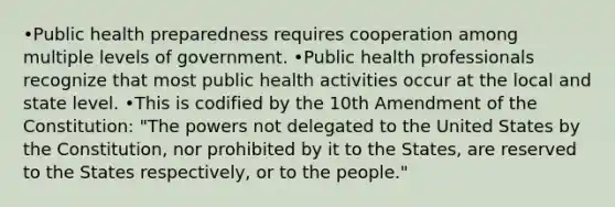 •Public health preparedness requires cooperation among multiple levels of government. •Public health professionals recognize that most public health activities occur at the local and state level. •This is codified by the 10th Amendment of the Constitution: "The powers not delegated to the United States by the Constitution, nor prohibited by it to the States, are reserved to the States respectively, or to the people."