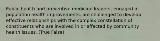 Public health and preventive medicine leaders, engaged in population health improvements, are challenged to develop effective relationships with the complex constellation of constituents who are involved in or affected by community health issues. (True False)