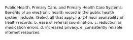 Public Health, Primary Care, and Primary Health Care Systems: Benefits of an electronic health record in the public health system include: (Select all that apply.) a. 24-hour availability of health records. b. ease of referral coordination. c. reduction in medication errors. d. increased privacy. e. consistently reliable internet resources.