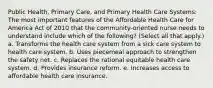 Public Health, Primary Care, and Primary Health Care Systems: The most important features of the Affordable Health Care for America Act of 2010 that the community-oriented nurse needs to understand include which of the following? (Select all that apply.) a. Transforms the health care system from a sick care system to health care system. b. Uses piecemeal approach to strengthen the safety net. c. Replaces the rational equitable health care system. d. Provides insurance reform. e. Increases access to affordable health care insurance.