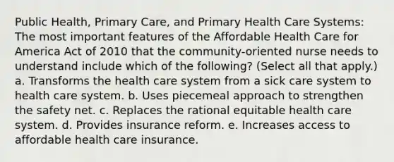 Public Health, Primary Care, and Primary Health Care Systems: The most important features of the Affordable Health Care for America Act of 2010 that the community-oriented nurse needs to understand include which of the following? (Select all that apply.) a. Transforms the health care system from a sick care system to health care system. b. Uses piecemeal approach to strengthen the safety net. c. Replaces the rational equitable health care system. d. Provides insurance reform. e. Increases access to affordable health care insurance.