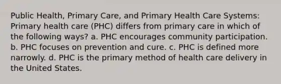 Public Health, Primary Care, and Primary Health Care Systems: Primary health care (PHC) differs from primary care in which of the following ways? a. PHC encourages community participation. b. PHC focuses on prevention and cure. c. PHC is defined more narrowly. d. PHC is the primary method of health care delivery in the United States.