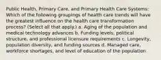 Public Health, Primary Care, and Primary Health Care Systems: Which of the following groupings of health care trends will have the greatest influence on the health care transformation process? (Select all that apply.) a. Aging of the population and medical technology advances b. Funding levels, political structure, and professional licensure requirements c. Longevity, population diversity, and funding sources d. Managed care, workforce shortages, and level of education of the population