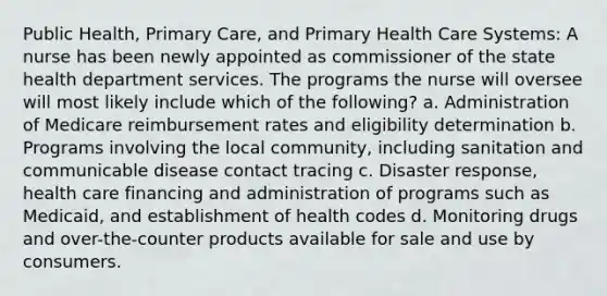 Public Health, Primary Care, and Primary Health Care Systems: A nurse has been newly appointed as commissioner of the state health department services. The programs the nurse will oversee will most likely include which of the following? a. Administration of Medicare reimbursement rates and eligibility determination b. Programs involving the local community, including sanitation and communicable disease contact tracing c. Disaster response, health care financing and administration of programs such as Medicaid, and establishment of health codes d. Monitoring drugs and over-the-counter products available for sale and use by consumers.