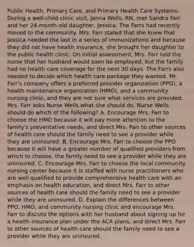Public Health, Primary Care, and Primary Health Care Systems: During a well-child clinic visit, Jenna Wells, RN, met Sandra Farr and her 24-month-old daughter, Jessica. The Farrs had recently moved to the community. Mrs. Farr stated that she knew that Jessica needed the last in a series of immunizations and because they did not have health insurance, she brought her daughter to the public health clinic. On initial assessment, Mrs. Farr told the nurse that her husband would soon be employed, but the family had no health care coverage for the next 30 days. The Farrs also needed to decide which health care package they wanted. Mr. Farr's company offers a preferred provider organization (PPO), a health maintenance organization (HMO), and a community nursing clinic, and they are not sure what services are provided. Mrs. Farr asks Nurse Wells what she should do. Nurse Wells should do which of the following? A. Encourage Mrs. Farr to choose the HMO because it will pay more attention to the family's preventative needs, and direct Mrs. Farr to other sources of health care should the family need to see a provider while they are uninsured. B. Encourage Mrs. Farr to choose the PPO because it will have a greater number of qualified providers from which to choose, the family need to see a provider while they are uninsured. C. Encourage Mrs. Farr to choose the local community nursing center because it is staffed with nurse practitioners who are well qualified to provide comprehensive health care with an emphasis on health education, and direct Mrs. Farr to other sources of health care should the family need to see a provider while they are uninsured. D. Explain the differences between PPO, HMO, and community nursing clinic and encourage Mrs. Farr to discuss the options with her husband about signing up for a health insurance plan under the ACA plans, and direct Mrs. Farr to other sources of health care should the family need to see a provider while they are uninsured.
