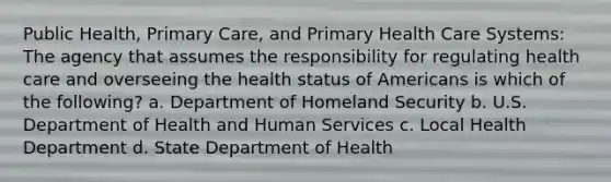 Public Health, Primary Care, and Primary Health Care Systems: The agency that assumes the responsibility for regulating health care and overseeing the health status of Americans is which of the following? a. Department of Homeland Security b. U.S. Department of Health and Human Services c. Local Health Department d. State Department of Health