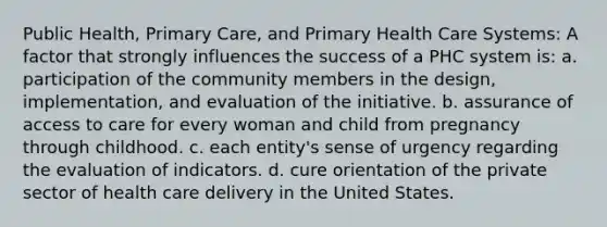 Public Health, Primary Care, and Primary Health Care Systems: A factor that strongly influences the success of a PHC system is: a. participation of the community members in the design, implementation, and evaluation of the initiative. b. assurance of access to care for every woman and child from pregnancy through childhood. c. each entity's sense of urgency regarding the evaluation of indicators. d. cure orientation of the private sector of health care delivery in the United States.