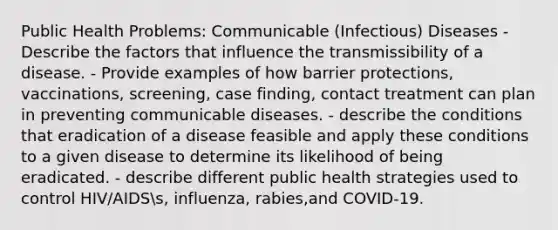 Public Health Problems: Communicable (Infectious) Diseases - Describe the factors that influence the transmissibility of a disease. - Provide examples of how barrier protections, vaccinations, screening, case finding, contact treatment can plan in preventing communicable diseases. - describe the conditions that eradication of a disease feasible and apply these conditions to a given disease to determine its likelihood of being eradicated. - describe different public health strategies used to control HIV/AIDSs, influenza, rabies,and COVID-19.