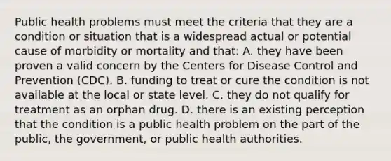 Public health problems must meet the criteria that they are a condition or situation that is a widespread actual or potential cause of morbidity or mortality and that: A. they have been proven a valid concern by the Centers for Disease Control and Prevention (CDC). B. funding to treat or cure the condition is not available at the local or state level. C. they do not qualify for treatment as an orphan drug. D. there is an existing perception that the condition is a public health problem on the part of the public, the government, or public health authorities.