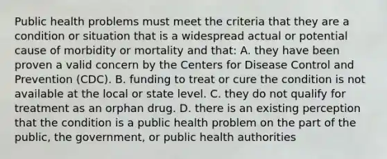 Public health problems must meet the criteria that they are a condition or situation that is a widespread actual or potential cause of morbidity or mortality and that: A. they have been proven a valid concern by the Centers for Disease Control and Prevention (CDC). B. funding to treat or cure the condition is not available at the local or state level. C. they do not qualify for treatment as an orphan drug. D. there is an existing perception that the condition is a public health problem on the part of the public, the government, or public health authorities