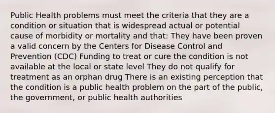 Public Health problems must meet the criteria that they are a condition or situation that is widespread actual or potential cause of morbidity or mortality and that: They have been proven a valid concern by the Centers for Disease Control and Prevention (CDC) Funding to treat or cure the condition is not available at the local or state level They do not qualify for treatment as an orphan drug There is an existing perception that the condition is a public health problem on the part of the public, the government, or public health authorities