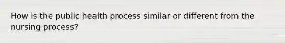 How is the public health process similar or different from the nursing process?