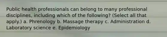 Public health professionals can belong to many professional disciplines, including which of the following? (Select all that apply.) a. Phrenology b. Massage therapy c. Administration d. Laboratory science e. Epidemiology