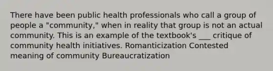 There have been public health professionals who call a group of people a "community," when in reality that group is not an actual community. This is an example of the textbook's ___ critique of community health initiatives. Romanticization Contested meaning of community Bureaucratization