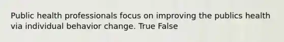 Public health professionals focus on improving the publics health via individual behavior change. True False