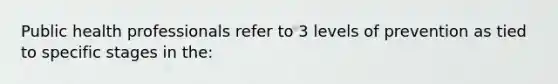 Public health professionals refer to 3 levels of prevention as tied to specific stages in the: