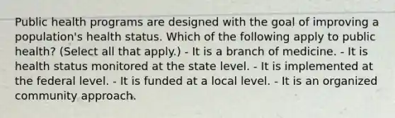 Public health programs are designed with the goal of improving a population's health status. Which of the following apply to public health? (Select all that apply.) - It is a branch of medicine. - It is health status monitored at the state level. - It is implemented at the federal level. - It is funded at a local level. - It is an organized community approach.