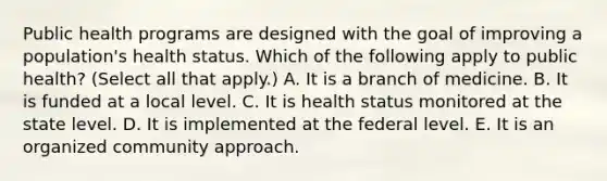 Public health programs are designed with the goal of improving a population's health status. Which of the following apply to public health? (Select all that apply.) A. It is a branch of medicine. B. It is funded at a local level. C. It is health status monitored at the state level. D. It is implemented at the federal level. E. It is an organized community approach.