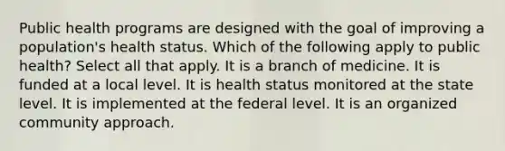 Public health programs are designed with the goal of improving a population's health status. Which of the following apply to public health? Select all that apply. It is a branch of medicine. It is funded at a local level. It is health status monitored at the state level. It is implemented at the federal level. It is an organized community approach.