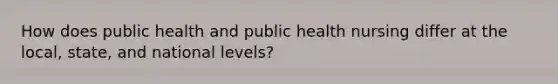 How does public health and public health nursing differ at the local, state, and national levels?