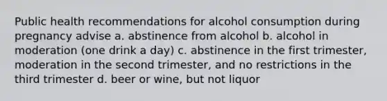 Public health recommendations for alcohol consumption during pregnancy advise a. abstinence from alcohol b. alcohol in moderation (one drink a day) c. abstinence in the first trimester, moderation in the second trimester, and no restrictions in the third trimester d. beer or wine, but not liquor