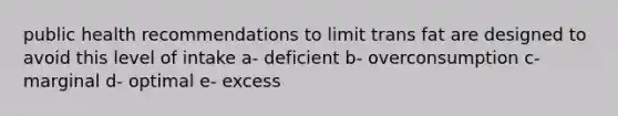 public health recommendations to limit trans fat are designed to avoid this level of intake a- deficient b- overconsumption c- marginal d- optimal e- excess