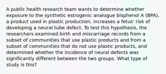 A public health research team wants to determine whether exposure to the synthetic estrogenic analogue bisphenol A (BPA), a product used in plastic production, increases a fetus' risk of developing a neural tube defect. To test this hypothesis, the researchers examined birth and miscarriage records from a subset of communities that use plastic products and from a subset of communities that do not use plastic products, and determined whether the incidence of neural defects was significantly different between the two groups. What type of study is this?