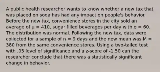 A public health researcher wants to know whether a new tax that was placed on soda has had any impact on people's behavior. Before the new tax, convenience stores in the city sold an average of µ = 410, sugar filled beverages per day with σ = 60. The distribution was normal. Following the new tax, data were collected for a sample of n = 9 days and the new mean was M = 380 from the same convenience stores. Using a two-tailed test with .05 level of significance and a z-score of -1.50 can the researcher conclude that there was a statistically significant change in behavior.