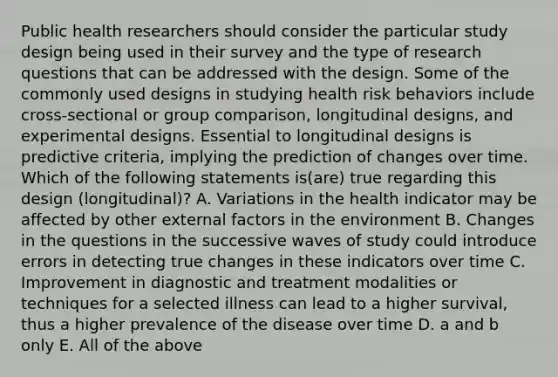 Public health researchers should consider the particular study design being used in their survey and the type of research questions that can be addressed with the design. Some of the commonly used designs in studying health risk behaviors include cross-sectional or group comparison, longitudinal designs, and experimental designs. Essential to longitudinal designs is predictive criteria, implying the prediction of changes over time. Which of the following statements is(are) true regarding this design (longitudinal)? A. Variations in the health indicator may be affected by other external factors in the environment B. Changes in the questions in the successive waves of study could introduce errors in detecting true changes in these indicators over time C. Improvement in diagnostic and treatment modalities or techniques for a selected illness can lead to a higher survival, thus a higher prevalence of the disease over time D. a and b only E. All of the above