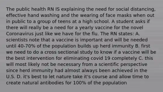 The public health RN IS explaining the need for social distancing, effective hand washing and the wearing of face masks when out in public to a group of teens at a high school. A student asks if there will really be a need for a yearly vaccine for the novel Coronavirus just like we have for the flu. The RN states: A. scientists note that a vaccine is important and will be needed until 40-70% of the population builds up herd immunity B. first we need to do a cross sectional study to know if a vaccine will be the best intervention for eliminating covid 19 completely C. this will most likely not be necessary from a scientific perspective since herd immunity had almost always been achieved in the U.S. D. it's best to let nature take it's course and allow time to create natural antibodies for 100% of the population