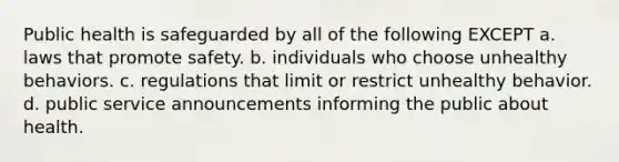 Public health is safeguarded by all of the following EXCEPT a. laws that promote safety. b. individuals who choose unhealthy behaviors. c. regulations that limit or restrict unhealthy behavior. d. public service announcements informing the public about health.