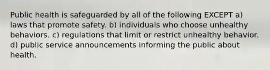 Public health is safeguarded by all of the following EXCEPT a) laws that promote safety. b) individuals who choose unhealthy behaviors. c) regulations that limit or restrict unhealthy behavior. d) public service announcements informing the public about health.