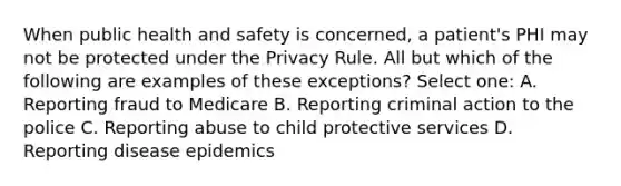 When public health and safety is concerned, a patient's PHI may not be protected under the Privacy Rule. All but which of the following are examples of these exceptions? Select one: A. Reporting fraud to Medicare B. Reporting criminal action to the police C. Reporting abuse to child protective services D. Reporting disease epidemics